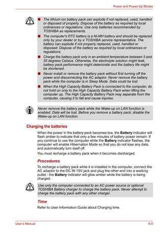 User’s Manual 6-5
Power and Power-Up Modes
Charging the batteries
When the power in the battery pack becomes low, the Battery indicator will
flash amber to indicate that only a few minutes of battery power remain. If
you continue to use the computer while the Battery indicator flashes, the
computer will enable Hibernation Mode so that you do not lose any data,
and automatically turn itself off.
You must recharge a battery pack when it becomes discharged.
Procedures
To recharge a battery pack while it is installed in the computer, connect the
AC adaptor to the DC IN 19V jack and plug the other end into a working
outlet - the Battery indicator will glow amber while the battery is being
charged.
Time
Refer to User Information Guide about Charging time.
■ The lithium ion battery pack can explode if not replaced, used, handled
or disposed of properly. Dispose of the battery as required by local
ordinances or regulations. Use only batteries recommended by
TOSHIBA as replacements.
■ The computer's RTC battery is a Ni-MH battery and should be replaced
only by your dealer or by a TOSHIBA service representative. The
battery can explode if not properly replaced, used, handled or
disposed. Dispose of the battery as required by local ordinances or
regulations.
■ Charge the battery pack only in an ambient temperature between 5 and
35 degrees Celsius. Otherwise, the electrolyte solution might leak,
battery pack performance might deteriorate and the battery life might
be shortened.
■ Never install or remove the battery pack without first turning off the
power and disconnecting the AC adaptor. Never remove the battery
pack while the computer is in Sleep Mode. Data could be lost.
■ When the High Capacity Battery Pack is connected to the computer, do
not hold on only to the High Capacity Battery Pack when lifting the
computer up. The High Capacity Battery Pack may separate from the
computer, causing it to fall and cause injuries.
Never remove the battery pack while the Wake-up on LAN function is
enabled. Data will be lost. Before you remove a battery pack, disable the
Wake-up on LAN function.
Use only the computer connected to an AC power source or optional
TOSHIBA Battery charger to charge the battery pack. Never attempt to
charge the battery pack with any other charger.
 