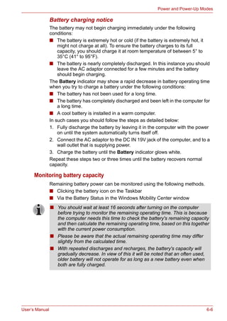User’s Manual 6-6
Power and Power-Up Modes
Battery charging notice
The battery may not begin charging immediately under the following
conditions:
■ The battery is extremely hot or cold (if the battery is extremely hot, it
might not charge at all). To ensure the battery charges to its full
capacity, you should charge it at room temperature of between 5° to
35°C (41° to 95°F).
■ The battery is nearly completely discharged. In this instance you should
leave the AC adaptor connected for a few minutes and the battery
should begin charging.
The Battery indicator may show a rapid decrease in battery operating time
when you try to charge a battery under the following conditions:
■ The battery has not been used for a long time.
■ The battery has completely discharged and been left in the computer for
a long time.
■ A cool battery is installed in a warm computer.
In such cases you should follow the steps as detailed below:
1. Fully discharge the battery by leaving it in the computer with the power
on until the system automatically turns itself off.
2. Connect the AC adaptor to the DC IN 19V jack of the computer, and to a
wall outlet that is supplying power.
3. Charge the battery until the Battery indicator glows white.
Repeat these steps two or three times until the battery recovers normal
capacity.
Monitoring battery capacity
Remaining battery power can be monitored using the following methods.
■ Clicking the battery icon on the Taskbar
■ Via the Battery Status in the Windows Mobility Center window
■ You should wait at least 16 seconds after turning on the computer
before trying to monitor the remaining operating time. This is because
the computer needs this time to check the battery's remaining capacity
and then calculate the remaining operating time, based on this together
with the current power consumption.
■ Please be aware that the actual remaining operating time may differ
slightly from the calculated time.
■ With repeated discharges and recharges, the battery's capacity will
gradually decrease. In view of this it will be noted that an often used,
older battery will not operate for as long as a new battery even when
both are fully charged.
 