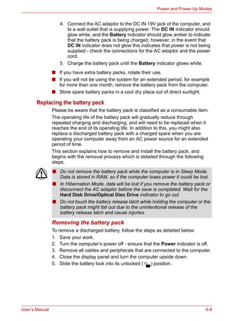 User’s Manual 6-8
Power and Power-Up Modes
■ If you have extra battery packs, rotate their use.
■ If you will not be using the system for an extended period, for example
for more than one month, remove the battery pack from the computer.
■ Store spare battery packs in a cool dry place out of direct sunlight.
Replacing the battery pack
Please be aware that the battery pack is classified as a consumable item.
The operating life of the battery pack will gradually reduce through
repeated charging and discharging, and will need to be replaced when it
reaches the end of its operating life. In addition to this, you might also
replace a discharged battery pack with a charged spare when you are
operating your computer away from an AC power source for an extended
period of time.
This section explains how to remove and install the battery pack, and
begins with the removal process which is detailed through the following
steps.
Removing the battery pack
To remove a discharged battery, follow the steps as detailed below:
1. Save your work.
2. Turn the computer's power off - ensure that the Power indicator is off.
3. Remove all cables and peripherals that are connected to the computer.
4. Close the display panel and turn the computer upside down.
5. Slide the battery lock into its unlocked ( ) position.
4. Connect the AC adaptor to the DC IN 19V jack of the computer, and
to a wall outlet that is supplying power. The DC IN indicator should
glow white, and the Battery indicator should glow amber to indicate
that the battery pack is being charged, however, in the event that
DC IN indicator does not glow this indicates that power is not being
supplied - check the connections for the AC adaptor and the power
cord.
5. Charge the battery pack until the Battery indicator glows white.
■ Do not remove the battery pack while the computer is in Sleep Mode.
Data is stored in RAM, so if the computer loses power it could be lost.
■ In Hibernation Mode, data will be lost if you remove the battery pack or
disconnect the AC adaptor before the save is completed. Wait for the
Hard Disk Drive/Optical Disc Drive indicator to go out.
■ Do not touch the battery release latch while holding the computer or the
battery pack might fall out due to the unintentional release of the
battery release latch and cause injuries.
 