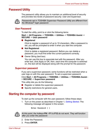 User’s Manual 6-10
Power and Power-Up Modes
Password Utility
The password utility allows you to maintain an additional level of security
and provides two levels of password security: User and Supervisor.
User Password
To start the utility, point to or click the following items:
Start -> All Programs -> TOSHIBA -> Utilities -> TOSHIBA Assist ->
SECURE -> User password
■ Registered
Click to register a password of up to 10 characters. After a password is
set, you will be prompted to enter it when you start the computer.
■ Not Registered
Click to delete a registered password. Before you can delete a
password, you must first enter the current password correctly.
■ Owner String (text box)
You can use this box to associate text with the password. After you
enter text, click Apply or OK, then, each time the computer is switched
on, this text will be displayed along with the prompt for the password.
Supervisor password
If you set a supervisor password, some functions will be restricted when a
user logs on with the user password. To set a supervisor password:
Click Start -> All Programs -> TOSHIBA -> Utilities -> TOSHIBA Assist -
> SECURE -> Supervisor password
This utility lets you do the following:
■ Register or delete the supervisor password.
■ Specify restrictions for general users.
Starting the computer by password
To start up the computer with the user password, follow these steps:
1. Turn on the power as described in Chapter 1, Getting Started. The
following message will appear in the screen:
Enter Password [ ]
2. Enter the Password.
3. Press ENTER.
Passwords set in TOSHIBA Supervisor Password Utility are different from
the Windows® login password.
At this point, the hotkeys FN + F1 to F12 do not work. They will function
after you enter the password.
 