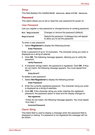 User’s Manual 7-2
HW Setup
Setup
This field displays the installed BIOS version, date and EC version.
Password
This option allows you to set or reset the user password for power on.
User Password
Lets you register a new password or change/remove an existing password.
To enter a user password:
1. Select Registered to display the following prompt:
Enter Password:
Enter a password of up to 10 characters. The character string you enter is
displayed as a string of asterisk.
2. Click OK. The following message appears, allowing you to verify the
password.
Verify Password:
3. If character strings match, the password is registered. Click OK. If they
do not match, the following message appears. You must repeat from
step 1.
Entry Error!!!
To delete a user password:
1. Select Not Registered to display the following prompt:
Enter Password:
2. Enter the currently registered password. The character string you enter
is displayed as a string of asterisks.
3. Click OK. If the character string you enter matches the registered
password, the password option is reset and the display changes to:
Not registered
If they do not match, the following message appears. You must repeat
from step 1.
Incorrect Password.
Owner String
This blank field is used to display a message when the password field is
displayed on startup. If a password is not registered the message will not
be shown.
Not Registered Changes or remove the password (default).
Registered Selects the password. A dialogue box will appear
to allow you to set the password.
 