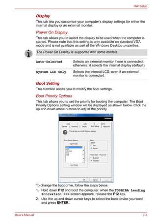 User’s Manual 7-3
HW Setup
Display
This tab lets you customize your computer’s display settings for either the
internal display or an external monitor.
Power On Display
This tab allows you to select the display to be used when the computer is
started. Please note that this setting is only available on standard VGA
mode and is not available as part of the Windows Desktop properties.
Boot Setting
This function allows you to modify the boot settings.
Boot Priority Options
This tab allows you to set the priority for booting the computer. The Boot
Priority Options setting window will be displayed as shown below. Click the
up and down arrow buttons to adjust the priority.
To change the boot drive, follow the steps below.
1. Hold down F12 and boot the computer. when the TOSHIBA Leading
Innovation >>> screen appears, release the F12 key.
2. Use the up and down cursor keys to select the boot device you want
and press ENTER.
The Power On Display is supported with some models.
Auto-Selected Selects an external monitor if one is connected,
otherwise, it selects the internal display (default).
System LCD Only Selects the internal LCD, even if an external
monitor is connected.
 
