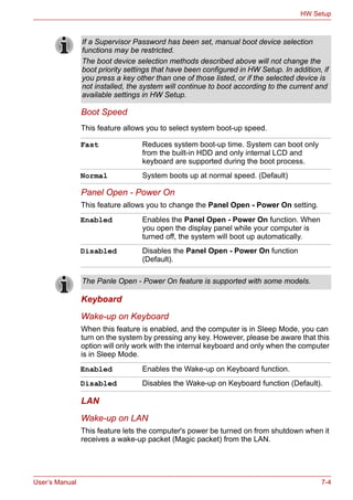 User’s Manual 7-4
HW Setup
Boot Speed
This feature allows you to select system boot-up speed.
Panel Open - Power On
This feature allows you to change the Panel Open - Power On setting.
Keyboard
Wake-up on Keyboard
When this feature is enabled, and the computer is in Sleep Mode, you can
turn on the system by pressing any key. However, please be aware that this
option will only work with the internal keyboard and only when the computer
is in Sleep Mode.
LAN
Wake-up on LAN
This feature lets the computer's power be turned on from shutdown when it
receives a wake-up packet (Magic packet) from the LAN.
If a Supervisor Password has been set, manual boot device selection
functions may be restricted.
The boot device selection methods described above will not change the
boot priority settings that have been configured in HW Setup. In addition, if
you press a key other than one of those listed, or if the selected device is
not installed, the system will continue to boot according to the current and
available settings in HW Setup.
Fast Reduces system boot-up time. System can boot only
from the built-in HDD and only internal LCD and
keyboard are supported during the boot process.
Normal System boots up at normal speed. (Default)
Enabled Enables the Panel Open - Power On function. When
you open the display panel while your computer is
turned off, the system will boot up automatically.
Disabled Disables the Panel Open - Power On function
(Default).
The Panle Open - Power On feature is supported with some models.
Enabled Enables the Wake-up on Keyboard function.
Disabled Disables the Wake-up on Keyboard function (Default).
 