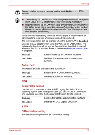 User’s Manual 7-5
HW Setup
Power will be automatically turned on when a signal is received from an
administrator's computer which is connected via a network.
The following settings can be changed when the Built-in LAN is Enabled.
Connect the AC adaptor when using the Wake-up on LAN function. The
battery retention time will be shorter than the times listed in this manual
when this function is enabled. Refer to the section Battery exhaused time
in chapter 6.
Built-in LAN
This feature enables or disables the Built-in LAN.
USB
Legacy USB Support
Use this option to enable or disable USB Legacy Emulation. If your
operating system does not support USB, you can still use a USB mouse
and keyboard by setting the Legacy USB Support item to enabled.
SATA
SATA Interface setting
This feature allows you to set SATA interface setting.
Do not install or remove a memory module while Wake-up on LAN is
enabled.
■ The Wake-up on LAN function consumes power even when the system
is off. Leave the AC adaptor connected while using this feature.
■ Regarding Wake-up on LAN from sleep or hibernation, you must check
the "Allow the device to wake the computer" check box within the LAN
Device properties. (This feature does not effect the Wake-up on LAN
from sleep or hibernation.)
Enabled Enables Wake-up on LAN from shutdown.
Disabled Disables Wake-up on LAN from shutdown
(Default).
Enabled Enables Built-in LAN functions (Default).
Disabled Disables Built-in LAN functions.
Enabled Enables the USB Legacy Emulation (Default).
Disabled Disables the USB Legacy Emulation.
 