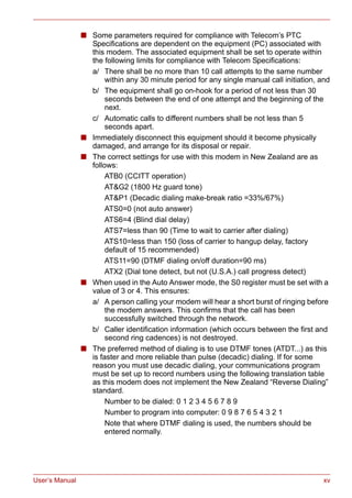 User’s Manual xv
■ Some parameters required for compliance with Telecom’s PTC
Specifications are dependent on the equipment (PC) associated with
this modem. The associated equipment shall be set to operate within
the following limits for compliance with Telecom Specifications:
a/ There shall be no more than 10 call attempts to the same number
within any 30 minute period for any single manual call initiation, and
b/ The equipment shall go on-hook for a period of not less than 30
seconds between the end of one attempt and the beginning of the
next.
c/ Automatic calls to different numbers shall be not less than 5
seconds apart.
■ Immediately disconnect this equipment should it become physically
damaged, and arrange for its disposal or repair.
■ The correct settings for use with this modem in New Zealand are as
follows:
ATB0 (CCITT operation)
AT&G2 (1800 Hz guard tone)
AT&P1 (Decadic dialing make-break ratio =33%/67%)
ATS0=0 (not auto answer)
ATS6=4 (Blind dial delay)
ATS7=less than 90 (Time to wait to carrier after dialing)
ATS10=less than 150 (loss of carrier to hangup delay, factory
default of 15 recommended)
ATS11=90 (DTMF dialing on/off duration=90 ms)
ATX2 (Dial tone detect, but not (U.S.A.) call progress detect)
■ When used in the Auto Answer mode, the S0 register must be set with a
value of 3 or 4. This ensures:
a/ A person calling your modem will hear a short burst of ringing before
the modem answers. This confirms that the call has been
successfully switched through the network.
b/ Caller identification information (which occurs between the first and
second ring cadences) is not destroyed.
■ The preferred method of dialing is to use DTMF tones (ATDT...) as this
is faster and more reliable than pulse (decadic) dialing. If for some
reason you must use decadic dialing, your communications program
must be set up to record numbers using the following translation table
as this modem does not implement the New Zealand “Reverse Dialing”
standard.
Number to be dialed: 0 1 2 3 4 5 6 7 8 9
Number to program into computer: 0 9 8 7 6 5 4 3 2 1
Note that where DTMF dialing is used, the numbers should be
entered normally.
 