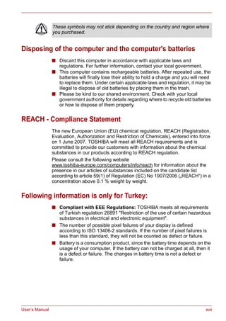 User’s Manual xvii
Disposing of the computer and the computer's batteries
■ Discard this computer in accordance with applicable laws and
regulations. For further information, contact your local government.
■ This computer contains rechargeable batteries. After repeated use, the
batteries will finally lose their ability to hold a charge and you will need
to replace them. Under certain applicable laws and regulation, it may be
illegal to dispose of old batteries by placing them in the trash.
■ Please be kind to our shared environment. Check with your local
government authority for details regarding where to recycle old batteries
or how to dispose of them properly.
REACH - Compliance Statement
The new European Union (EU) chemical regulation, REACH (Registration,
Evaluation, Authorization and Restriction of Chemicals), entered into force
on 1 June 2007. TOSHIBA will meet all REACH requirements and is
committed to provide our customers with information about the chemical
substances in our products according to REACH regulation.
Please consult the following website
www.toshiba-europe.com/computers/info/reach for information about the
presence in our articles of substances included on the candidate list
according to article 59(1) of Regulation (EC) No 1907/2006 („REACH“) in a
concentration above 0.1 % weight by weight.
Following information is only for Turkey:
■ Compliant with EEE Regulations: TOSHIBA meets all requirements
of Turkish regulation 26891 "Restriction of the use of certain hazardous
substances in electrical and electronic equipment".
■ The number of possible pixel failures of your display is defined
according to ISO 13406-2 standards. If the number of pixel failures is
less than this standard, they will not be counted as defect or failure.
■ Battery is a consumption product, since the battery time depends on the
usage of your computer. If the battery can not be charged at all, then it
is a defect or failure. The changes in battery time is not a defect or
failure.
These symbols may not stick depending on the country and region where
you purchased.
 