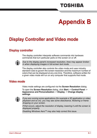 User’s Manual B-1
Appendix B
Display Controller and Video mode
Display controller
The display controller interprets software commands into hardware
commands that turn particular parts on the screen on or off.
The display controller also controls the video mode and uses industry
standard rules to govern the screen resolution and the maximum number of
colors that can be displayed at any one time. Therefore, software written for
a given video mode will run on any computer that supports that mode.
Video mode
Video mode settings are configured via the Screen Resolution dialog.
To open the Screen Resolution dialog, click Start -> Control Panel ->
Appearance and Personalization -> Display -> Change display
settings.
Due to the display panel's increased resolution, lines may appear broken
in when displaying images in full-screen text mode.
If you are running some applications (for example a 3D application or video
playback and so on), you may see some disturbance, flickering or frame
dropping on your screen.
If that occurs, adjust the resolution of display, lowering it until the screen is
displayed properly.
Disabling Windows AeroTM
may also help correct this issue.
 