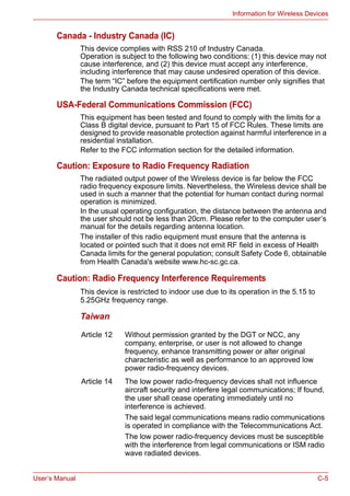 User’s Manual C-5
Information for Wireless Devices
Canada - Industry Canada (IC)
This device complies with RSS 210 of Industry Canada.
Operation is subject to the following two conditions: (1) this device may not
cause interference, and (2) this device must accept any interference,
including interference that may cause undesired operation of this device.
The term “IC” before the equipment certification number only signifies that
the Industry Canada technical specifications were met.
USA-Federal Communications Commission (FCC)
This equipment has been tested and found to comply with the limits for a
Class B digital device, pursuant to Part 15 of FCC Rules. These limits are
designed to provide reasonable protection against harmful interference in a
residential installation.
Refer to the FCC information section for the detailed information.
Caution: Exposure to Radio Frequency Radiation
The radiated output power of the Wireless device is far below the FCC
radio frequency exposure limits. Nevertheless, the Wireless device shall be
used in such a manner that the potential for human contact during normal
operation is minimized.
In the usual operating configuration, the distance between the antenna and
the user should not be less than 20cm. Please refer to the computer user’s
manual for the details regarding antenna location.
The installer of this radio equipment must ensure that the antenna is
located or pointed such that it does not emit RF field in excess of Health
Canada limits for the general population; consult Safety Code 6, obtainable
from Health Canada's website www.hc-sc.gc.ca.
Caution: Radio Frequency Interference Requirements
This device is restricted to indoor use due to its operation in the 5.15 to
5.25GHz frequency range.
Taiwan
Article 12 Without permission granted by the DGT or NCC, any
company, enterprise, or user is not allowed to change
frequency, enhance transmitting power or alter original
characteristic as well as performance to an approved low
power radio-frequency devices.
Article 14 The low power radio-frequency devices shall not influence
aircraft security and interfere legal communications; If found,
the user shall cease operating immediately until no
interference is achieved.
The said legal communications means radio communications
is operated in compliance with the Telecommunications Act.
The low power radio-frequency devices must be susceptible
with the interference from legal communications or ISM radio
wave radiated devices.
 