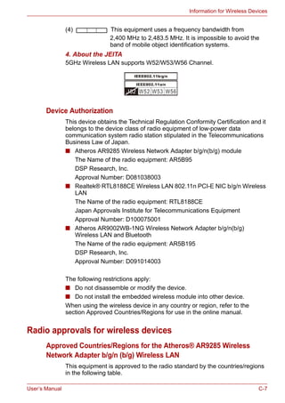 User’s Manual C-7
Information for Wireless Devices
(4) This equipment uses a frequency bandwidth from
2,400 MHz to 2,483.5 MHz. It is impossible to avoid the
band of mobile object identification systems.
4. About the JEITA
5GHz Wireless LAN supports W52/W53/W56 Channel.
Device Authorization
This device obtains the Technical Regulation Conformity Certification and it
belongs to the device class of radio equipment of low-power data
communication system radio station stipulated in the Telecommunications
Business Law of Japan.
■ Atheros AR9285 Wireless Network Adapter b/g/n(b/g) module
The Name of the radio equipment: AR5B95
DSP Research, Inc.
Approval Number: D081038003
■ Realtek® RTL8188CE Wireless LAN 802.11n PCI-E NIC b/g/n Wireless
LAN
The Name of the radio equipment: RTL8188CE
Japan Approvals Institute for Telecommunications Equipment
Approval Number: D100075001
■ Atheros AR9002WB-1NG Wireless Network Adapter b/g/n(b/g)
Wireless LAN and Bluetooth
The Name of the radio equipment: AR5B195
DSP Research, Inc.
Approval Number: D091014003
The following restrictions apply:
■ Do not disassemble or modify the device.
■ Do not install the embedded wireless module into other device.
When using the wireless device in any country or region, refer to the
section Approved Countries/Regions for use in the online manual.
Radio approvals for wireless devices
Approved Countries/Regions for the Atheros® AR9285 Wireless
Network Adapter b/g/n (b/g) Wireless LAN
This equipment is approved to the radio standard by the countries/regions
in the following table.
 