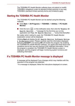 User’s Manual E-2
TOSHIBA PC Health Monitor
The TOSHIBA PC Health Monitor software does not extend or modify
TOSHIBA's obligations under its standard limited warranty in any way.
TOSHIBA's standard limited warranty terms and limitations apply.
Starting the TOSHIBA PC Health Monitor
The TOSHIBA PC Health Monitor can be started using the following
methods:
■ Click Start -> All Programs -> TOSHIBA -> Utilities -> PC Health
Monitor.
■ Click the icon ( ) in the notification area, then click the "Enable PC
Health Monitor..." message for the first time you run the
application and "Run PC Health Monitor..." every time thereafter.
No matter which method is used, the TOSHIBA PC Health Monitor
explanation screen will be displayed.
Clicking Next will display the PC Health Monitor Software Notice
& Acceptance screen. Please carefully read the information displayed.
Selecting ACCEPT and clicking OK will enable the program. By enabling
the TOSHIBA PC Health Monitor software, you agree with these terms and
conditions and to the use and sharing of the collected information. Once
the program is enabled, the TOSHIBA PC Health Monitor screen is
displayed, and the program will begin monitoring system functions and
collecting information.
If a TOSHIBA PC Health Monitor message is displayed
A message will be displayed if any changes which may interfere with the
operation of the program are detected.
* If a message is displayed, follow the instructions displayed on screen.
 