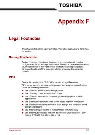 User’s Manual F-1
Appendix F
Legal Footnotes
This chapter states the Legal Footnotes information applicable to TOSHIBA
computers.
Non-applicable Icons
Certain computer chassis are designed to accommodate all possible
configurations for an entire product series. Therefore, please be aware that
your selected model may not have all the features and specifications
corresponding to all of the icons or switches shown on the computer
chassis.
CPU
Central Processing Unit ("CPU") Performance Legal Footnotes.
CPU performance in your computer product may vary from specifications
under the following conditions:
■ use of certain external peripheral products
■ use of battery power instead of AC power
■ use of certain multimedia, computer generated graphics or video
applications
■ use of standard telephone lines or low speed network connections
■ use of complex modeling software, such as high end computer aided
design applications
■ use of several applications or functionalities simultaneously
■ use of computer in areas with low air pressure (high altitude >1,000
meters or >3,280 feet above sea level)
 