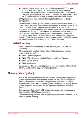 User’s Manual F-2
Legal Footnotes
■ use of computer at temperatures outside the range of 5°C to 30°C
(41°F to 86°F) or >25°C (77°F) at high altitude (all temperature
references are approximate and may vary depending on the specific
computer model - please refer to your computer documentation or visit
the TOSHIBA website at www.pcsupport.toshiba.com for details).
CPU performance may also vary from specifications due to design
configuration.
Under some conditions, your computer product may automatically shut-
down. This is a normal protective feature designed to reduce the risk of lost
data or damage to the product when used outside recommended
conditions. To avoid risk of lost data, always make back-up copies of data
by periodically storing it on an external storage medium. For optimum
performance, use your computer product only under recommended
conditions. Read additional restrictions in your product documentation.
Contact TOSHIBA technical service and support, refer to TOSHIBA support
section in Chapter 8 Troubleshooting for more information.
64-Bit Computing
64-bit processors are designed to take advantage of 32 and 64 bit
computing.
64-bit computing requires that the following hardware and software
requirements are met:
■ 64-bit Operating System
■ 64-bit CPU, Chipset and BIOS (Basic Input/Output System)
■ 64-bit Device drivers
■ 64-bit applications
Certain device drivers and/or applications may not be compatible with a 64-
bit CPU and therefore may not function properly.
Memory (Main System)
Part of the main system memory may be used by the graphics system for
graphics performance and therefore reduce the amount of main system
memory available for other computing activities. The amount of main
system memory allocated to support graphics may vary depending on the
graphics system, applications utilized, system memory size and other
factors.
Computers configured with a 32-bit operating system can address up to
approximately 3 GB of system memory.
Computers configured with a 64-bit operating system can address 4 GB or
more of system memory.
 