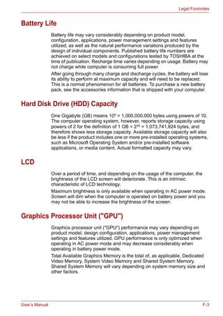 User’s Manual F-3
Legal Footnotes
Battery Life
Battery life may vary considerably depending on product model,
configuration, applications, power management settings and features
utilized, as well as the natural performance variations produced by the
design of individual components. Published battery life numbers are
achieved on select models and configurations tested by TOSHIBA at the
time of publication. Recharge time varies depending on usage. Battery may
not charge while computer is consuming full power.
After going through many charge and discharge cycles, the battery will lose
its ability to perform at maximum capacity and will need to be replaced.
This is a normal phenomenon for all batteries. To purchase a new battery
pack, see the accessories information that is shipped with your computer.
Hard Disk Drive (HDD) Capacity
One Gigabyte (GB) means 109
= 1,000,000,000 bytes using powers of 10.
The computer operating system, however, reports storage capacity using
powers of 2 for the definition of 1 GB = 230
= 1,073,741,824 bytes, and
therefore shows less storage capacity. Available storage capacity will also
be less if the product includes one or more pre-installed operating systems,
such as Microsoft Operating System and/or pre-installed software
applications, or media content. Actual formatted capacity may vary.
LCD
Over a period of time, and depending on the usage of the computer, the
brightness of the LCD screen will deteriorate. This is an intrinsic
characteristic of LCD technology.
Maximum brightness is only available when operating in AC power mode.
Screen will dim when the computer is operated on battery power and you
may not be able to increase the brightness of the screen.
Graphics Processor Unit ("GPU")
Graphics processor unit ("GPU") performance may vary depending on
product model, design configuration, applications, power management
settings and features utilized. GPU performance is only optimized when
operating in AC power mode and may decrease considerably when
operating in battery power mode.
Total Available Graphics Memory is the total of, as applicable, Dedicated
Video Memory, System Video Memory and Shared System Memory.
Shared System Memory will vary depending on system memory size and
other factors.
 