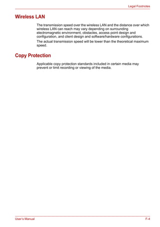 User’s Manual F-4
Legal Footnotes
Wireless LAN
The transmission speed over the wireless LAN and the distance over which
wireless LAN can reach may vary depending on surrounding
electromagnetic environment, obstacles, access point design and
configuration, and client design and software/hardware configurations.
The actual transmission speed will be lower than the theoretical maximum
speed.
Copy Protection
Applicable copy protection standards included in certain media may
prevent or limit recording or viewing of the media.
 