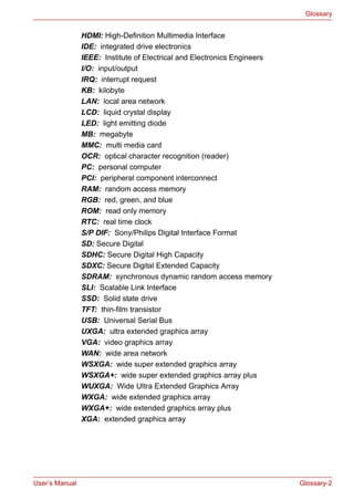 User’s Manual Glossary-2
Glossary
HDMI: High-Definition Multimedia Interface
IDE: integrated drive electronics
IEEE: Institute of Electrical and Electronics Engineers
I/O: input/output
IRQ: interrupt request
KB: kilobyte
LAN: local area network
LCD: liquid crystal display
LED: light emitting diode
MB: megabyte
MMC: multi media card
OCR: optical character recognition (reader)
PC: personal computer
PCI: peripheral component interconnect
RAM: random access memory
RGB: red, green, and blue
ROM: read only memory
RTC: real time clock
S/P DIF: Sony/Philips Digital Interface Format
SD: Secure Digital
SDHC: Secure Digital High Capacity
SDXC: Secure Digital Extended Capacity
SDRAM: synchronous dynamic random access memory
SLI: Scalable Link Interface
SSD: Solid state drive
TFT: thin-film transistor
USB: Universal Serial Bus
UXGA: ultra extended graphics array
VGA: video graphics array
WAN: wide area network
WSXGA: wide super extended graphics array
WSXGA+: wide super extended graphics array plus
WUXGA: Wide Ultra Extended Graphics Array
WXGA: wide extended graphics array
WXGA+: wide extended graphics array plus
XGA: extended graphics array
 