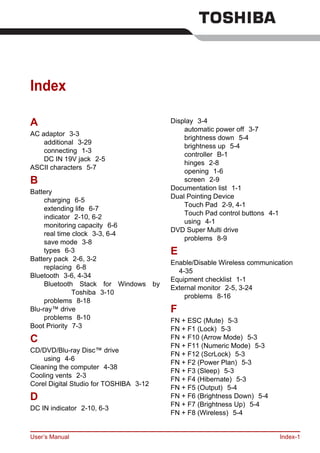 User’s Manual Index-1
Index
A
AC adaptor 3-3
additional 3-29
connecting 1-3
DC IN 19V jack 2-5
ASCII characters 5-7
B
Battery
charging 6-5
extending life 6-7
indicator 2-10, 6-2
monitoring capacity 6-6
real time clock 3-3, 6-4
save mode 3-8
types 6-3
Battery pack 2-6, 3-2
replacing 6-8
Bluetooth 3-6, 4-34
Bluetooth Stack for Windows by
Toshiba 3-10
problems 8-18
Blu-ray™ drive
problems 8-10
Boot Priority 7-3
C
CD/DVD/Blu-ray Disc™ drive
using 4-6
Cleaning the computer 4-38
Cooling vents 2-3
Corel Digital Studio for TOSHIBA 3-12
D
DC IN indicator 2-10, 6-3
Display 3-4
automatic power off 3-7
brightness down 5-4
brightness up 5-4
controller B-1
hinges 2-8
opening 1-6
screen 2-9
Documentation list 1-1
Dual Pointing Device
Touch Pad 2-9, 4-1
Touch Pad control buttons 4-1
using 4-1
DVD Super Multi drive
problems 8-9
E
Enable/Disable Wireless communication
4-35
Equipment checklist 1-1
External monitor 2-5, 3-24
problems 8-16
F
FN + ESC (Mute) 5-3
FN + F1 (Lock) 5-3
FN + F10 (Arrow Mode) 5-3
FN + F11 (Numeric Mode) 5-3
FN + F12 (ScrLock) 5-3
FN + F2 (Power Plan) 5-3
FN + F3 (Sleep) 5-3
FN + F4 (Hibernate) 5-3
FN + F5 (Output) 5-4
FN + F6 (Brightness Down) 5-4
FN + F7 (Brightness Up) 5-4
FN + F8 (Wireless) 5-4
 