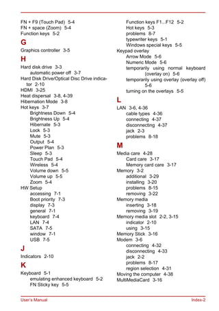 User’s Manual Index-2
FN + F9 (Touch Pad) 5-4
FN + space (Zoom) 5-4
Function keys 5-2
G
Graphics controller 3-5
H
Hard disk drive 3-3
automatic power off 3-7
Hard Disk Drive/Optical Disc Drive indica-
tor 2-10
HDMI 3-25
Heat dispersal 3-8, 4-39
Hibernation Mode 3-8
Hot keys 3-7
Brightness Down 5-4
Brightness Up 5-4
Hibernate 5-3
Lock 5-3
Mute 5-3
Output 5-4
Power Plan 5-3
Sleep 5-3
Touch Pad 5-4
Wireless 5-4
Volume down 5-5
Volume up 5-5
Zoom 5-4
HW Setup
accessing 7-1
Boot priority 7-3
display 7-3
general 7-1
keyboard 7-4
LAN 7-4
SATA 7-5
window 7-1
USB 7-5
J
Indicators 2-10
K
Keyboard 5-1
emulating enhanced keyboard 5-2
FN Sticky key 5-5
Function keys F1...F12 5-2
Hot keys 5-3
problems 8-7
typewriter keys 5-1
Windows special keys 5-5
Keypad overlay
Arrow Mode 5-6
Numeric Mode 5-6
temporarily using normal keyboard
(overlay on) 5-6
temporarily using overlay (overlay off)
5-6
turning on the overlays 5-5
L
LAN 3-6, 4-36
cable types 4-36
connecting 4-37
disconnecting 4-37
jack 2-3
problems 8-18
M
Media care 4-28
Card care 3-17
Memory card care 3-17
Memory 3-2
additional 3-29
installing 3-20
problems 8-15
removing 3-22
Memory media
inserting 3-18
removing 3-19
Memory media slot 2-2, 3-15
indicator 2-10
using 3-15
Memory Stick 3-16
Modem 3-6
connecting 4-32
disconnecting 4-33
jack 2-2
problems 8-17
region selection 4-31
Moving the computer 4-38
MultiMediaCard 3-16
 