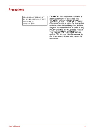 User’s Manual xx
Precautions
CAUTION: This appliance contains a
laser system and is classified as a
"CLASS 1 LASER PRODUCT."To use
this model properly, read the instruction
manual carefully and keep this manual
for your future reference. In case of any
trouble with this model, please contact
your nearest "AUTHORIZED service
station." To prevent direct exposure to
the laser beam, do not try to open the
enclosure.
 