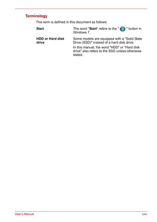 User’s Manual xxiv
Terminology
This term is defined in this document as follows:
Start The word "Start" refers to the " " button in
Windows 7.
HDD or Hard disk
drive
Some models are equipped with a "Solid State
Drive (SSD)" instead of a hard disk drive.
In this manual, the word "HDD" or "Hard disk
drive" also refers to the SSD unless otherwise
stated.
 