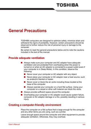 User’s Manual xxv
General Precautions
TOSHIBA computers are designed to optimize safety, minimize strain and
withstand the rigors of portability. However, certain precautions should be
observed to further reduce the risk of personal injury or damage to the
computer.
Be certain to read the general precautions below and to note the cautions
included in the text of the manual.
Provide adequate ventilation
■ Always make sure your computer and AC adaptor have adequate
ventilation and are protected from overheating when the power is
turned on or when an AC adaptor is connected to a power outlet (even if
your computer is in Sleep Mode). In this condition, observe the
following:
■ Never cover your computer or AC adaptor with any object.
■ Never place your computer or AC adaptor near a heat source, such
as anelectric blanket or heater.
■ Never cover or block the air vents including those located at the
base of the computer.
■ Always operate your computer on a hard flat surface. Using your
computer on a carpet or other soft material can block the vents.
■ Always provide sufficient space around the computer.
■ Overheating your computer or AC adaptor could cause system failure,
computer or AC adaptor damage or a fire, possibly resulting in serious
injury.
Creating a computer-friendly environment
Place the computer on a flat surface that is large enough for the computer
and any other items you are using, such as a printer.
Leave enough space around the computer and other equipment to provide
adequate ventilation. Otherwise, they may overheat.
 