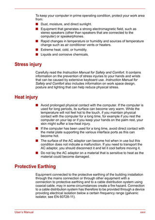 User’s Manual xxvi
To keep your computer in prime operating condition, protect your work area
from:
■ Dust, moisture, and direct sunlight.
■ Equipment that generates a strong electromagnetic field, such as
stereo speakers (other than speakers that are connected to the
computer) or speakerphones.
■ Rapid changes in temperature or humidity and sources of temperature
change such as air conditioner vents or heaters.
■ Extreme heat, cold, or humidity.
■ Liquids and corrosive chemicals.
Stress injury
Carefully read the Instruction Manual for Safety and Comfort. It contains
information on the prevention of stress injuries to your hands and wrists
that can be caused by extensive keyboard use. Instruction Manual for
Safety and Comfort also includes information on work space design,
posture and lighting that can help reduce physical stress.
Heat injury
■ Avoid prolonged physical contact with the computer. If the computer is
used for long periods, its surface can become very warm. While the
temperature will not feel hot to the touch, if you maintain physical
contact with the computer for a long time, for example if you rest the
computer on your lap or if you keep your hands on the palm rest, your
skin might suffer a low-heat injury.
■ If the computer has been used for a long time, avoid direct contact with
the metal plate supporting the various interface ports as this can
become hot.
■ The surface of the AC adaptor can become hot when in use but this
condition does not indicate a malfunction. If you need to transport the
AC adaptor, you should disconnect it and let it cool before moving it.
■ Do not lay the AC adaptor on a material that is sensitive to heat as the
material could become damaged.
Protective Earthing
Equipment connected to the protective earthing of the building installation
through the mains connection or through other equipment with a
connection to protective earthing and to a cable distribution system using
coaxial cable, may in some circumstances create a fire hazard. Connection
to a cable distribution system has therefore to be provided through a device
providing electrical isolation below a certain frequency range (galvanic
isolator, see EN 60728-11).
 
