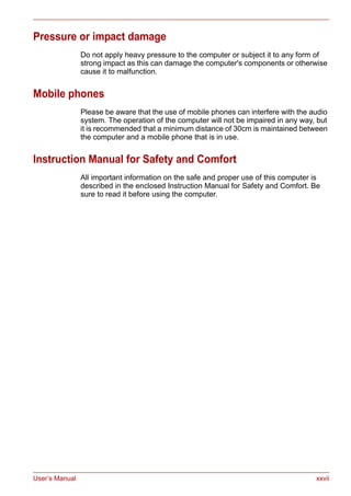 User’s Manual xxvii
Pressure or impact damage
Do not apply heavy pressure to the computer or subject it to any form of
strong impact as this can damage the computer's components or otherwise
cause it to malfunction.
Mobile phones
Please be aware that the use of mobile phones can interfere with the audio
system. The operation of the computer will not be impaired in any way, but
it is recommended that a minimum distance of 30cm is maintained between
the computer and a mobile phone that is in use.
Instruction Manual for Safety and Comfort
All important information on the safe and proper use of this computer is
described in the enclosed Instruction Manual for Safety and Comfort. Be
sure to read it before using the computer.
 