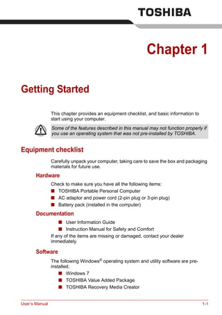 User’s Manual 1-1
Chapter 1
Getting Started
This chapter provides an equipment checklist, and basic information to
start using your computer.
Equipment checklist
Carefully unpack your computer, taking care to save the box and packaging
materials for future use.
Hardware
Check to make sure you have all the following items:
■ TOSHIBA Portable Personal Computer
■ AC adaptor and power cord (2-pin plug or 3-pin plug)
■ Battery pack (installed in the computer)
Documentation
■ User Information Guide
■ Instruction Manual for Safety and Comfort
If any of the items are missing or damaged, contact your dealer
immediately.
Software
The following Windows®
operating system and utility software are pre-
installed.
■ Windows 7
■ TOSHIBA Value Added Package
■ TOSHIBA Recovery Media Creator
Some of the features described in this manual may not function properly if
you use an operating system that was not pre-installed by TOSHIBA.
 