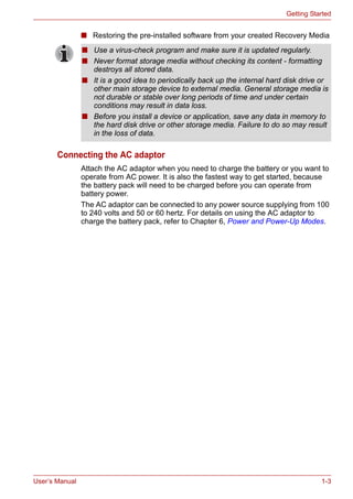 User’s Manual 1-3
Getting Started
■ Restoring the pre-installed software from your created Recovery Media
Connecting the AC adaptor
Attach the AC adaptor when you need to charge the battery or you want to
operate from AC power. It is also the fastest way to get started, because
the battery pack will need to be charged before you can operate from
battery power.
The AC adaptor can be connected to any power source supplying from 100
to 240 volts and 50 or 60 hertz. For details on using the AC adaptor to
charge the battery pack, refer to Chapter 6, Power and Power-Up Modes.
■ Use a virus-check program and make sure it is updated regularly.
■ Never format storage media without checking its content - formatting
destroys all stored data.
■ It is a good idea to periodically back up the internal hard disk drive or
other main storage device to external media. General storage media is
not durable or stable over long periods of time and under certain
conditions may result in data loss.
■ Before you install a device or application, save any data in memory to
the hard disk drive or other storage media. Failure to do so may result
in the loss of data.
 