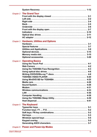 User’s Manual iii
System Recovery . . . . . . . . . . . . . . . . . . . . . . . . . . . . . . . . . . . . . . . . 1-12
Chapter 2 The Grand Tour
Front with the display closed . . . . . . . . . . . . . . . . . . . . . . . . . . . . . . . 2-1
Left side. . . . . . . . . . . . . . . . . . . . . . . . . . . . . . . . . . . . . . . . . . . . . . . . . 2-2
Right side . . . . . . . . . . . . . . . . . . . . . . . . . . . . . . . . . . . . . . . . . . . . . . . 2-4
Back . . . . . . . . . . . . . . . . . . . . . . . . . . . . . . . . . . . . . . . . . . . . . . . . . . . . 2-5
Underside . . . . . . . . . . . . . . . . . . . . . . . . . . . . . . . . . . . . . . . . . . . . . . . 2-6
Front with the display open. . . . . . . . . . . . . . . . . . . . . . . . . . . . . . . . . 2-7
Indicators . . . . . . . . . . . . . . . . . . . . . . . . . . . . . . . . . . . . . . . . . . . . . . 2-10
Optical disc drives . . . . . . . . . . . . . . . . . . . . . . . . . . . . . . . . . . . . . . . 2-11
AC adaptor . . . . . . . . . . . . . . . . . . . . . . . . . . . . . . . . . . . . . . . . . . . . . 2-12
Chapter 3 Hardware, Utilities and Options
Hardware . . . . . . . . . . . . . . . . . . . . . . . . . . . . . . . . . . . . . . . . . . . . . . . . 3-1
Special features . . . . . . . . . . . . . . . . . . . . . . . . . . . . . . . . . . . . . . . . . . 3-7
Utilities and Applications. . . . . . . . . . . . . . . . . . . . . . . . . . . . . . . . . . . 3-9
Optional devices. . . . . . . . . . . . . . . . . . . . . . . . . . . . . . . . . . . . . . . . . 3-15
Memory media slot . . . . . . . . . . . . . . . . . . . . . . . . . . . . . . . . . . . . . . . 3-15
Optional accessories . . . . . . . . . . . . . . . . . . . . . . . . . . . . . . . . . . . . . 3-29
Chapter 4 Operating Basics
Using the Touch Pad . . . . . . . . . . . . . . . . . . . . . . . . . . . . . . . . . . . . . . 4-1
Web Camera . . . . . . . . . . . . . . . . . . . . . . . . . . . . . . . . . . . . . . . . . . . . . 4-2
Using the TOSHIBA Face Recognition . . . . . . . . . . . . . . . . . . . . . . . . 4-3
Using optical disc drives . . . . . . . . . . . . . . . . . . . . . . . . . . . . . . . . . . . 4-6
Writing CD/DVD/Blu-ray™ discs . . . . . . . . . . . . . . . . . . . . . . . . . . . . . 4-9
TOSHIBA VIDEO PLAYER . . . . . . . . . . . . . . . . . . . . . . . . . . . . . . . . . 4-20
Using WinDVD BD for TOSHIBA . . . . . . . . . . . . . . . . . . . . . . . . . . . . 4-25
Media care . . . . . . . . . . . . . . . . . . . . . . . . . . . . . . . . . . . . . . . . . . . . . . 4-28
Sound System. . . . . . . . . . . . . . . . . . . . . . . . . . . . . . . . . . . . . . . . . . . 4-28
Modem . . . . . . . . . . . . . . . . . . . . . . . . . . . . . . . . . . . . . . . . . . . . . . . . . 4-31
Wireless communications . . . . . . . . . . . . . . . . . . . . . . . . . . . . . . . . . 4-33
LAN . . . . . . . . . . . . . . . . . . . . . . . . . . . . . . . . . . . . . . . . . . . . . . . . . . . 4-36
Computer Handling . . . . . . . . . . . . . . . . . . . . . . . . . . . . . . . . . . . . . . 4-38
Using the TOSHIBA Sleep Utility. . . . . . . . . . . . . . . . . . . . . . . . . . . . 4-39
Heat dispersal . . . . . . . . . . . . . . . . . . . . . . . . . . . . . . . . . . . . . . . . . . . 4-41
Chapter 5 The Keyboard
Typewriter keys. . . . . . . . . . . . . . . . . . . . . . . . . . . . . . . . . . . . . . . . . . . 5-1
Function keys: F1 … F12 . . . . . . . . . . . . . . . . . . . . . . . . . . . . . . . . . . . 5-2
Soft keys: FN key combinations . . . . . . . . . . . . . . . . . . . . . . . . . . . . . 5-2
Hot keys. . . . . . . . . . . . . . . . . . . . . . . . . . . . . . . . . . . . . . . . . . . . . . . . . 5-3
Windows special keys . . . . . . . . . . . . . . . . . . . . . . . . . . . . . . . . . . . . . 5-5
Keypad overlay . . . . . . . . . . . . . . . . . . . . . . . . . . . . . . . . . . . . . . . . . . . 5-5
Generating ASCII characters. . . . . . . . . . . . . . . . . . . . . . . . . . . . . . . . 5-7
Chapter 6 Power and Power-Up Modes
 