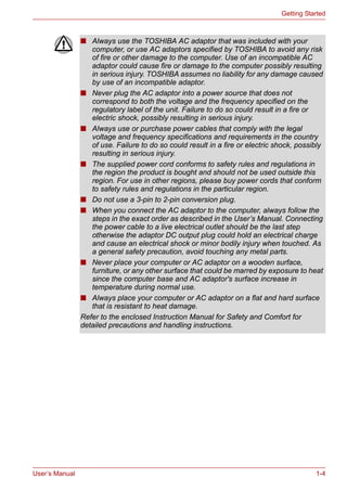 User’s Manual 1-4
Getting Started
■ Always use the TOSHIBA AC adaptor that was included with your
computer, or use AC adaptors specified by TOSHIBA to avoid any risk
of fire or other damage to the computer. Use of an incompatible AC
adaptor could cause fire or damage to the computer possibly resulting
in serious injury. TOSHIBA assumes no liability for any damage caused
by use of an incompatible adaptor.
■ Never plug the AC adaptor into a power source that does not
correspond to both the voltage and the frequency specified on the
regulatory label of the unit. Failure to do so could result in a fire or
electric shock, possibly resulting in serious injury.
■ Always use or purchase power cables that comply with the legal
voltage and frequency specifications and requirements in the country
of use. Failure to do so could result in a fire or electric shock, possibly
resulting in serious injury.
■ The supplied power cord conforms to safety rules and regulations in
the region the product is bought and should not be used outside this
region. For use in other regions, please buy power cords that conform
to safety rules and regulations in the particular region.
■ Do not use a 3-pin to 2-pin conversion plug.
■ When you connect the AC adaptor to the computer, always follow the
steps in the exact order as described in the User’s Manual. Connecting
the power cable to a live electrical outlet should be the last step
otherwise the adaptor DC output plug could hold an electrical charge
and cause an electrical shock or minor bodily injury when touched. As
a general safety precaution, avoid touching any metal parts.
■ Never place your computer or AC adaptor on a wooden surface,
furniture, or any other surface that could be marred by exposure to heat
since the computer base and AC adaptor's surface increase in
temperature during normal use.
■ Always place your computer or AC adaptor on a flat and hard surface
that is resistant to heat damage.
Refer to the enclosed Instruction Manual for Safety and Comfort for
detailed precautions and handling instructions.
 