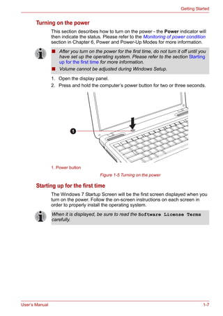 User’s Manual 1-7
Getting Started
Turning on the power
This section describes how to turn on the power - the Power indicator will
then indicate the status. Please refer to the Monitoring of power condition
section in Chapter 6, Power and Power-Up Modes for more information.
1. Open the display panel.
2. Press and hold the computer’s power button for two or three seconds.
Figure 1-5 Turning on the power
Starting up for the first time
The Windows 7 Startup Screen will be the first screen displayed when you
turn on the power. Follow the on-screen instructions on each screen in
order to properly install the operating system.
■ After you turn on the power for the first time, do not turn it off until you
have set up the operating system. Please refer to the section Starting
up for the first time for more information.
■ Volume cannot be adjusted during Windows Setup.
1. Power button
1
When it is displayed, be sure to read the Software License Terms
carefully.
 