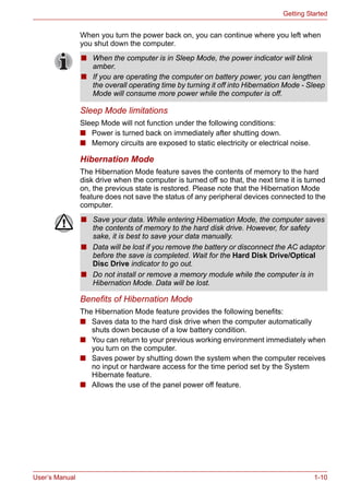 User’s Manual 1-10
Getting Started
When you turn the power back on, you can continue where you left when
you shut down the computer.
Sleep Mode limitations
Sleep Mode will not function under the following conditions:
■ Power is turned back on immediately after shutting down.
■ Memory circuits are exposed to static electricity or electrical noise.
Hibernation Mode
The Hibernation Mode feature saves the contents of memory to the hard
disk drive when the computer is turned off so that, the next time it is turned
on, the previous state is restored. Please note that the Hibernation Mode
feature does not save the status of any peripheral devices connected to the
computer.
Benefits of Hibernation Mode
The Hibernation Mode feature provides the following benefits:
■ Saves data to the hard disk drive when the computer automatically
shuts down because of a low battery condition.
■ You can return to your previous working environment immediately when
you turn on the computer.
■ Saves power by shutting down the system when the computer receives
no input or hardware access for the time period set by the System
Hibernate feature.
■ Allows the use of the panel power off feature.
■ When the computer is in Sleep Mode, the power indicator will blink
amber.
■ If you are operating the computer on battery power, you can lengthen
the overall operating time by turning it off into Hibernation Mode - Sleep
Mode will consume more power while the computer is off.
■ Save your data. While entering Hibernation Mode, the computer saves
the contents of memory to the hard disk drive. However, for safety
sake, it is best to save your data manually.
■ Data will be lost if you remove the battery or disconnect the AC adaptor
before the save is completed. Wait for the Hard Disk Drive/Optical
Disc Drive indicator to go out.
■ Do not install or remove a memory module while the computer is in
Hibernation Mode. Data will be lost.
 