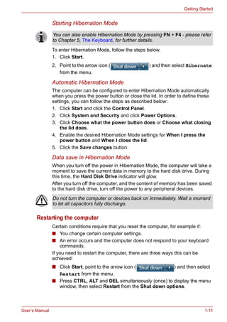 User’s Manual 1-11
Getting Started
Starting Hibernation Mode
To enter Hibernation Mode, follow the steps below.
1. Click Start.
2. Point to the arrow icon ( ) and then select Hibernate
from the menu.
Automatic Hibernation Mode
The computer can be configured to enter Hibernation Mode automatically
when you press the power button or close the lid. In order to define these
settings, you can follow the steps as described below:
1. Click Start and click the Control Panel.
2. Click System and Security and click Power Options.
3. Click Choose what the power button does or Choose what closing
the lid does.
4. Enable the desired Hibernation Mode settings for When I press the
power button and When I close the lid.
5. Click the Save changes button.
Data save in Hibernation Mode
When you turn off the power in Hibernation Mode, the computer will take a
moment to save the current data in memory to the hard disk drive. During
this time, the Hard Disk Drive indicator will glow.
After you turn off the computer, and the content of memory has been saved
to the hard disk drive, turn off the power to any peripheral devices.
Restarting the computer
Certain conditions require that you reset the computer, for example if:
■ You change certain computer settings.
■ An error occurs and the computer does not respond to your keyboard
commands.
If you need to restart the computer, there are three ways this can be
achieved:
■ Click Start, point to the arrow icon ( ) and then select
Restart from the menu.
■ Press CTRL, ALT and DEL simultaneously (once) to display the menu
window, then select Restart from the Shut down options.
You can also enable Hibernation Mode by pressing FN + F4 - please refer
to Chapter 5, The Keyboard, for further details.
Do not turn the computer or devices back on immediately. Wait a moment
to let all capacitors fully discharge.
 