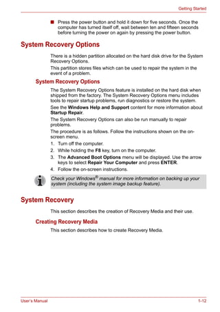 User’s Manual 1-12
Getting Started
■ Press the power button and hold it down for five seconds. Once the
computer has turned itself off, wait between ten and fifteen seconds
before turning the power on again by pressing the power button.
System Recovery Options
There is a hidden partition allocated on the hard disk drive for the System
Recovery Options.
This partition stores files which can be used to repair the system in the
event of a problem.
System Recovery Options
The System Recovery Options feature is installed on the hard disk when
shipped from the factory. The System Recovery Options menu includes
tools to repair startup problems, run diagnostics or restore the system.
See the Windows Help and Support content for more information about
Startup Repair.
The System Recovery Options can also be run manually to repair
problems.
The procedure is as follows. Follow the instructions shown on the on-
screen menu.
1. Turn off the computer.
2. While holding the F8 key, turn on the computer.
3. The Advanced Boot Options menu will be displayed. Use the arrow
keys to select Repair Your Computer and press ENTER.
4. Follow the on-screen instructions.
System Recovery
This section describes the creation of Recovery Media and their use.
Creating Recovery Media
This section describes how to create Recovery Media.
Check your Windows®
manual for more information on backing up your
system (including the system image backup feature).
 