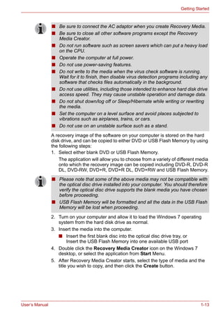 User’s Manual 1-13
Getting Started
A recovery image of the software on your computer is stored on the hard
disk drive, and can be copied to either DVD or USB Flash Memory by using
the following steps:
1. Select either blank DVD or USB Flash Memory.
The application will allow you to choose from a variety of different media
onto which the recovery image can be copied including DVD-R, DVD-R
DL, DVD-RW, DVD+R, DVD+R DL, DVD+RW and USB Flash Memory.
2. Turn on your computer and allow it to load the Windows 7 operating
system from the hard disk drive as normal.
3. Insert the media into the computer.
■ Insert the first blank disc into the optical disc drive tray, or
Insert the USB Flash Memory into one available USB port
4. Double click the Recovery Media Creator icon on the Windows 7
desktop, or select the application from Start Menu.
5. After Recovery Media Creator starts, select the type of media and the
title you wish to copy, and then click the Create button.
■ Be sure to connect the AC adaptor when you create Recovery Media.
■ Be sure to close all other software programs except the Recovery
Media Creator.
■ Do not run software such as screen savers which can put a heavy load
on the CPU.
■ Operate the computer at full power.
■ Do not use power-saving features.
■ Do not write to the media when the virus check software is running.
Wait for it to finish, then disable virus detection programs including any
software that checks files automatically in the background.
■ Do not use utilities, including those intended to enhance hard disk drive
access speed. They may cause unstable operation and damage data.
■ Do not shut down/log off or Sleep/Hibernate while writing or rewriting
the media.
■ Set the computer on a level surface and avoid places subjected to
vibrations such as airplanes, trains, or cars.
■ Do not use on an unstable surface such as a stand.
■ Please note that some of the above media may not be compatible with
the optical disc drive installed into your computer. You should therefore
verify the optical disc drive supports the blank media you have chosen
before proceeding.
■ USB Flash Memory will be formatted and all the data in the USB Flash
Memory will be lost when proceeding.
 