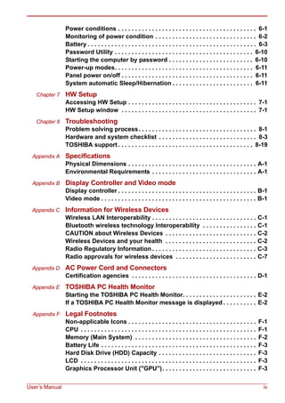 User’s Manual iv
Power conditions . . . . . . . . . . . . . . . . . . . . . . . . . . . . . . . . . . . . . . . . . 6-1
Monitoring of power condition . . . . . . . . . . . . . . . . . . . . . . . . . . . . . . 6-2
Battery . . . . . . . . . . . . . . . . . . . . . . . . . . . . . . . . . . . . . . . . . . . . . . . . . . 6-3
Password Utility . . . . . . . . . . . . . . . . . . . . . . . . . . . . . . . . . . . . . . . . . 6-10
Starting the computer by password . . . . . . . . . . . . . . . . . . . . . . . . . 6-10
Power-up modes. . . . . . . . . . . . . . . . . . . . . . . . . . . . . . . . . . . . . . . . . 6-11
Panel power on/off . . . . . . . . . . . . . . . . . . . . . . . . . . . . . . . . . . . . . . . 6-11
System automatic Sleep/Hibernation . . . . . . . . . . . . . . . . . . . . . . . . 6-11
Chapter 7 HW Setup
Accessing HW Setup . . . . . . . . . . . . . . . . . . . . . . . . . . . . . . . . . . . . . . 7-1
HW Setup window . . . . . . . . . . . . . . . . . . . . . . . . . . . . . . . . . . . . . . . . 7-1
Chapter 8 Troubleshooting
Problem solving process. . . . . . . . . . . . . . . . . . . . . . . . . . . . . . . . . . . 8-1
Hardware and system checklist . . . . . . . . . . . . . . . . . . . . . . . . . . . . . 8-3
TOSHIBA support . . . . . . . . . . . . . . . . . . . . . . . . . . . . . . . . . . . . . . . . 8-19
Appendix A Specifications
Physical Dimensions . . . . . . . . . . . . . . . . . . . . . . . . . . . . . . . . . . . . . . A-1
Environmental Requirements . . . . . . . . . . . . . . . . . . . . . . . . . . . . . . . A-1
Appendix B Display Controller and Video mode
Display controller . . . . . . . . . . . . . . . . . . . . . . . . . . . . . . . . . . . . . . . . . B-1
Video mode . . . . . . . . . . . . . . . . . . . . . . . . . . . . . . . . . . . . . . . . . . . . . . B-1
Appendix C Information for Wireless Devices
Wireless LAN Interoperability . . . . . . . . . . . . . . . . . . . . . . . . . . . . . . . C-1
Bluetooth wireless technology Interoperability . . . . . . . . . . . . . . . . C-1
CAUTION about Wireless Devices . . . . . . . . . . . . . . . . . . . . . . . . . . . C-2
Wireless Devices and your health . . . . . . . . . . . . . . . . . . . . . . . . . . . C-2
Radio Regulatory Information . . . . . . . . . . . . . . . . . . . . . . . . . . . . . . . C-3
Radio approvals for wireless devices . . . . . . . . . . . . . . . . . . . . . . . . C-7
Appendix D AC Power Cord and Connectors
Certification agencies . . . . . . . . . . . . . . . . . . . . . . . . . . . . . . . . . . . . . D-1
Appendix E TOSHIBA PC Health Monitor
Starting the TOSHIBA PC Health Monitor. . . . . . . . . . . . . . . . . . . . . . E-2
If a TOSHIBA PC Health Monitor message is displayed . . . . . . . . . . E-2
Appendix F Legal Footnotes
Non-applicable Icons . . . . . . . . . . . . . . . . . . . . . . . . . . . . . . . . . . . . . . F-1
CPU . . . . . . . . . . . . . . . . . . . . . . . . . . . . . . . . . . . . . . . . . . . . . . . . . . . . F-1
Memory (Main System) . . . . . . . . . . . . . . . . . . . . . . . . . . . . . . . . . . . . F-2
Battery Life . . . . . . . . . . . . . . . . . . . . . . . . . . . . . . . . . . . . . . . . . . . . . . F-3
Hard Disk Drive (HDD) Capacity . . . . . . . . . . . . . . . . . . . . . . . . . . . . . F-3
LCD . . . . . . . . . . . . . . . . . . . . . . . . . . . . . . . . . . . . . . . . . . . . . . . . . . . . F-3
Graphics Processor Unit ("GPU"). . . . . . . . . . . . . . . . . . . . . . . . . . . . F-3
 