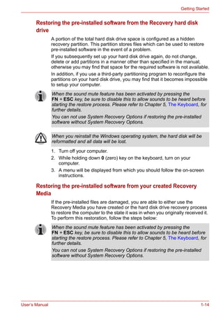 User’s Manual 1-14
Getting Started
Restoring the pre-installed software from the Recovery hard disk
drive
A portion of the total hard disk drive space is configured as a hidden
recovery partition. This partition stores files which can be used to restore
pre-installed software in the event of a problem.
If you subsequently set up your hard disk drive again, do not change,
delete or add partitions in a manner other than specified in the manual,
otherwise you may find that space for the required software is not available.
In addition, if you use a third-party partitioning program to reconfigure the
partitions on your hard disk drive, you may find that it becomes impossible
to setup your computer.
1. Turn off your computer.
2. While holding down 0 (zero) key on the keyboard, turn on your
computer.
3. A menu will be displayed from which you should follow the on-screen
instructions.
Restoring the pre-installed software from your created Recovery
Media
If the pre-installed files are damaged, you are able to either use the
Recovery Media you have created or the hard disk drive recovery process
to restore the computer to the state it was in when you originally received it.
To perform this restoration, follow the steps below:
When the sound mute feature has been activated by pressing the
FN + ESC key, be sure to disable this to allow sounds to be heard before
starting the restore process. Please refer to Chapter 5, The Keyboard, for
further details.
You can not use System Recovery Options if restoring the pre-installed
software without System Recovery Options.
When you reinstall the Windows operating system, the hard disk will be
reformatted and all data will be lost.
When the sound mute feature has been activated by pressing the
FN + ESC key, be sure to disable this to allow sounds to be heard before
starting the restore process. Please refer to Chapter 5, The Keyboard, for
further details.
You can not use System Recovery Options if restoring the pre-installed
software without System Recovery Options.
 