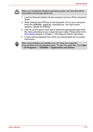 User’s Manual 1-15
Getting Started
1. Load the Recovery Media into the computer and turn off the computer's
power.
2. While holding down F12 key on the keyboard, turn on your computer -
when the TOSHIBA Leading Innovation >>> logo screen
appears, release the F12 key.
3. Use the up and down cursor key to select the appropriate option from
the menu according to your actual recovery media. Please refer to the
Boot Setting section in Chapter 7, HW Setup for further information.
4. A menu will be displayed from which you should follow the on-screen
instructions.
When you reinstall the Windows operating system, the hard disk will be
reformatted and all data will be lost.
When drivers/utilities are installed, you can setup the respective
drivers/utilities from the following place. To open the setup files, Click Start
-> All Programs -> TOSHIBA -> Applications and Drivers.
 