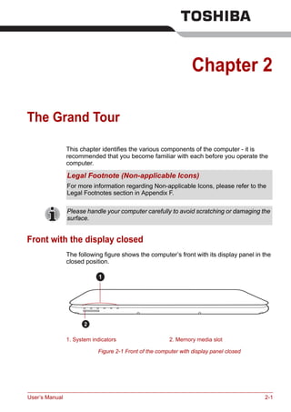 User’s Manual 2-1
Chapter 2
The Grand Tour
This chapter identifies the various components of the computer - it is
recommended that you become familiar with each before you operate the
computer.
Front with the display closed
The following figure shows the computer’s front with its display panel in the
closed position.
Figure 2-1 Front of the computer with display panel closed
Legal Footnote (Non-applicable Icons)
For more information regarding Non-applicable Icons, please refer to the
Legal Footnotes section in Appendix F.
Please handle your computer carefully to avoid scratching or damaging the
surface.
1. System indicators 2. Memory media slot
1
2
 