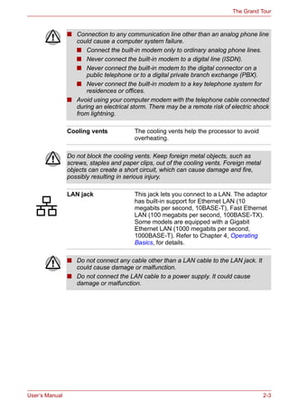 User’s Manual 2-3
The Grand Tour
■ Connection to any communication line other than an analog phone line
could cause a computer system failure.
■ Connect the built-in modem only to ordinary analog phone lines.
■ Never connect the built-in modem to a digital line (ISDN).
■ Never connect the built-in modem to the digital connector on a
public telephone or to a digital private branch exchange (PBX).
■ Never connect the built-in modem to a key telephone system for
residences or offices.
■ Avoid using your computer modem with the telephone cable connected
during an electrical storm. There may be a remote risk of electric shock
from lightning.
Cooling vents The cooling vents help the processor to avoid
overheating.
Do not block the cooling vents. Keep foreign metal objects, such as
screws, staples and paper clips, out of the cooling vents. Foreign metal
objects can create a short circuit, which can cause damage and fire,
possibly resulting in serious injury.
LAN jack This jack lets you connect to a LAN. The adaptor
has built-in support for Ethernet LAN (10
megabits per second, 10BASE-T), Fast Ethernet
LAN (100 megabits per second, 100BASE-TX).
Some models are equipped with a Gigabit
Ethernet LAN (1000 megabits per second,
1000BASE-T). Refer to Chapter 4, Operating
Basics, for details.
■ Do not connect any cable other than a LAN cable to the LAN jack. It
could cause damage or malfunction.
■ Do not connect the LAN cable to a power supply. It could cause
damage or malfunction.
 