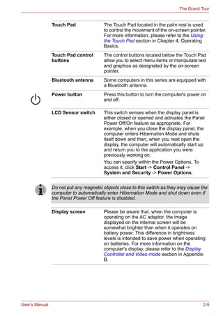 User’s Manual 2-9
The Grand Tour
Touch Pad The Touch Pad located in the palm rest is used
to control the movement of the on-screen pointer.
For more information, please refer to the Using
the Touch Pad section in Chapter 4, Operating
Basics.
Touch Pad control
buttons
The control buttons located below the Touch Pad
allow you to select menu items or manipulate text
and graphics as designated by the on-screen
pointer.
Bluetooth antenna Some computers in this series are equipped with
a Bluetooth antenna.
Power button Press this button to turn the computer's power on
and off.
LCD Sensor switch This switch senses when the display panel is
either closed or opened and activates the Panel
Power Off/On feature as appropriate. For
example, when you close the display panel, the
computer enters Hibernation Mode and shuts
itself down and then, when you next open the
display, the computer will automatically start up
and return you to the application you were
previously working on.
You can specify within the Power Options. To
access it, click Start -> Control Panel ->
System and Security -> Power Options.
Do not put any magnetic objects close to this switch as they may cause the
computer to automatically enter Hibernation Mode and shut down even if
the Panel Power Off feature is disabled.
Display screen Please be aware that, when the computer is
operating on the AC adaptor, the image
displayed on the internal screen will be
somewhat brighter than when it operates on
battery power. This difference in brightness
levels is intended to save power when operating
on batteries. For more information on the
computer's display, please refer to the Display
Controller and Video mode section in Appendix
B.
 