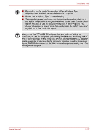 User’s Manual 2-13
The Grand Tour
■ Depending on the model in question, either a 2-pin or 3-pin
adaptor/power lead will be bundled with the computer.
■ Do not use a 3-pin to 2-pin conversion plug.
■ The supplied power cord conforms to safety rules and regulations in
the region the product is bought and should not be used outside of this
region. In order to use the adaptor/computer in other regions, you
should please buy a power cord that conforms to the safety rules and
regulations in that particular region.
Always use the TOSHIBA AC adaptor that was included with your
computer, or use AC adaptors specified by TOSHIBA to avoid any risk of
fire or other damage to the computer. Use of an incompatible AC adaptor
could cause fire or damage to the computer possibly resulting in serious
injury. TOSHIBA assumes no liability for any damage caused by use of an
incompatible adaptor.
 