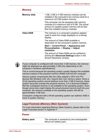 User’s Manual 3-2
Hardware, Utilities and Options
Memory
Power
Memory slots 1 GB, 2 GB or 4 GB memory modules can be
installed in the computer's two memory slots for a
maximum of 8 GB system memory.
This computer can be equipped with memory
modules of a maximum size of 8 GB. The actual
amount of useable system memory will be less
than the installed memory modules.
Video RAM The memory in a computer's graphics adaptor,
used to store the image displayed on a bitmap
display.
The amount of Video RAM available is
dependent on the computer's system memory.
Start -> Control Panel -> Appearance and
Personalization -> Display -> Adjust
resolution.
The amount of Video RAM can be verified by
clicking the Advanced Settings button in the
Screen Resolution window.
If your computer is configured with more than 3 GB memory, the memory
might be displayed as approximately 3 GB only (depending on the
computer’s hardware specifications).
This is correct because the operating system usually displays the available
memory instead of the physical memory (RAM) built into the computer.
Various system components (like the video adapter’s GPU and PCI
devices like Wireless LAN, etc.) require their own memory space. Since a
32-bit operating system cannot address more than 4 GB of memory, these
system resources overlap the physical memory. It is a technical limitation
that the overlapped memory is not available to the operating system. Even
though some tools might display the actual physical memory built into your
computer, the memory available to the operating system will still be
approximately 3 GB only.
Computers configured with a 64-bit operating system can address 4GB or
more of system memory.
Legal Footnote (Memory (Main System))
For more information regarding Memory (Main System), please refer to the
Legal Footnotes section in Appendix F.
Battery pack The computer is powered by one rechargeable
lithium-ion battery pack.
 