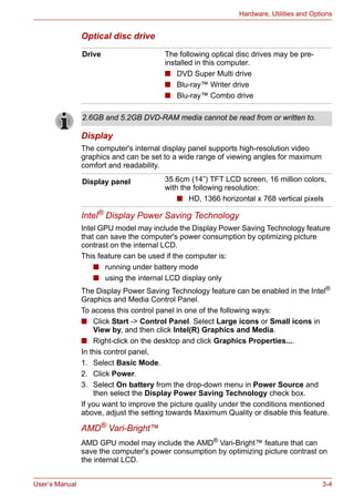 User’s Manual 3-4
Hardware, Utilities and Options
Optical disc drive
Display
The computer's internal display panel supports high-resolution video
graphics and can be set to a wide range of viewing angles for maximum
comfort and readability.
Intel® Display Power Saving Technology
Intel GPU model may include the Display Power Saving Technology feature
that can save the computer's power consumption by optimizing picture
contrast on the internal LCD.
This feature can be used if the computer is:
■ running under battery mode
■ using the internal LCD display only
The Display Power Saving Technology feature can be enabled in the Intel®
Graphics and Media Control Panel.
To access this control panel in one of the following ways:
■ Click Start -> Control Panel. Select Large icons or Small icons in
View by, and then click Intel(R) Graphics and Media.
■ Right-click on the desktop and click Graphics Properties....
In this control panel,
1. Select Basic Mode.
2. Click Power.
3. Select On battery from the drop-down menu in Power Source and
then select the Display Power Saving Technology check box.
If you want to improve the picture quality under the conditions mentioned
above, adjust the setting towards Maximum Quality or disable this feature.
AMD® Vari-Bright™
AMD GPU model may include the AMD®
Vari-Bright™ feature that can
save the computer's power consumption by optimizing picture contrast on
the internal LCD.
Drive The following optical disc drives may be pre-
installed in this computer.
■ DVD Super Multi drive
■ Blu-ray™ Writer drive
■ Blu-ray™ Combo drive
2.6GB and 5.2GB DVD-RAM media cannot be read from or written to.
Display panel 35.6cm (14”) TFT LCD screen, 16 million colors,
with the following resolution:
■ HD, 1366 horizontal x 768 vertical pixels
 