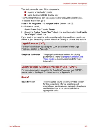User’s Manual 3-5
Hardware, Utilities and Options
This feature can be used if the computer is:
■ running under battery mode
■ using the internal LCD display only
The Vari-Bright feature can be enabled in the Catalyst Control Center.
To access this center, go to
Start -> All Programs -> Catalyst Control Center -> CCC
In this control center,
1. Select PowerPlay™ under Power.
2. Select the Enable PowerPlay™ check box, and then select the Enable
Vari-Bright™ check box.
If you want to improve the picture quality under the conditions mentioned
above, adjust the setting towards Maximize Quality or disable this feature.
Sound
Legal Footnote (LCD)
For more information regarding the LCD, please refer to the Legal
Footnotes section in Appendix F.
Graphics controller The graphics controller maximizes display
performance. Refer to Display Controller and
Video mode section in Appendix B for more
information.
Legal Footnote (Graphics Processor Unit ("GPU"))
For more information regarding the Graphics Processor Unit ("GPU"),
please refer to the Legal Footnotes section in Appendix F.
Sound system The integrated sound system provides support
for the computer's internal speakers and
microphone, as allowing an external microphone
and headphones to be connected via the
appropriate jacks.
 