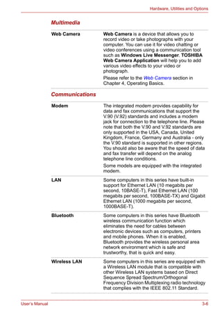 User’s Manual 3-6
Hardware, Utilities and Options
Multimedia
Communications
Web Camera Web Camera is a device that allows you to
record video or take photographs with your
computer. You can use it for video chatting or
video conferences using a communication tool
such as Windows Live Messenger. TOSHIBA
Web Camera Application will help you to add
various video effects to your video or
photograph.
Please refer to the Web Camera section in
Chapter 4, Operating Basics.
Modem The integrated modem provides capability for
data and fax communications that support the
V.90 (V.92) standards and includes a modem
jack for connection to the telephone line. Please
note that both the V.90 and V.92 standards are
only supported in the USA, Canada, United
Kingdom, France, Germany and Australia - only
the V.90 standard is supported in other regions.
You should also be aware that the speed of data
and fax transfer will depend on the analog
telephone line conditions.
Some models are equipped with the integrated
modem.
LAN Some computers in this series have built-in
support for Ethernet LAN (10 megabits per
second, 10BASE-T), Fast Ethernet LAN (100
megabits per second, 100BASE-TX) and Gigabit
Ethernet LAN (1000 megabits per second,
1000BASE-T).
Bluetooth Some computers in this series have Bluetooth
wireless communication function which
eliminates the need for cables between
electronic devices such as computers, printers
and mobile phones. When it is enabled,
Bluetooth provides the wireless personal area
network environment which is safe and
trustworthy, that is quick and easy.
Wireless LAN Some computers in this series are equipped with
a Wireless LAN module that is compatible with
other Wireless LAN systems based on Direct
Sequence Spread Spectrum/Orthogonal
Frequency Division Multiplexing radio technology
that complies with the IEEE 802.11 Standard.
 