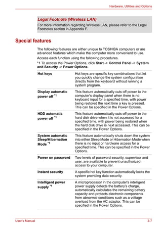 User’s Manual 3-7
Hardware, Utilities and Options
Special features
The following features are either unique to TOSHIBA computers or are
advanced features which make the computer more convenient to use.
Access each function using the following procedures.
*1 To access the Power Options, click Start -> Control Panel -> System
and Security -> Power Options.
Legal Footnote (Wireless LAN)
For more information regarding Wireless LAN, please refer to the Legal
Footnotes section in Appendix F.
Hot keys Hot keys are specific key combinations that let
you quickly change the system configuration
directly from the keyboard without running a
system program.
Display automatic
power off *1
This feature automatically cuts off power to the
computer's display panel when there is no
keyboard input for a specified time, with power
being restored the next time a key is pressed.
This can be specified in the Power Options.
HDD automatic
power off *1
This feature automatically cuts off power to the
hard disk drive when it is not accessed for a
specified time, with power being restored when
the hard disk drive is next accessed. This can be
specified in the Power Options.
System automatic
Sleep/Hibernation
Mode *1
This feature automatically shuts down the system
into either Sleep Mode or Hibernation Mode when
there is no input or hardware access for a
specified time. This can be specified in the Power
Options.
Power on password Two levels of password security, supervisor and
user, are available to prevent unauthorized
access to your computer.
Instant security A specific hot key function automatically locks the
system providing data security.
Intelligent power
supply *1
A microprocessor in the computer's intelligent
power supply detects the battery's charge,
automatically calculates the remaining battery
capacity and protects electronic components
from abnormal conditions such as a voltage
overload from the AC adaptor. This can be
specified in the Power Options.
 