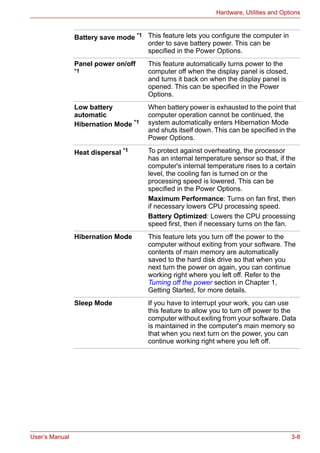 User’s Manual 3-8
Hardware, Utilities and Options
Battery save mode *1 This feature lets you configure the computer in
order to save battery power. This can be
specified in the Power Options.
Panel power on/off
*1
This feature automatically turns power to the
computer off when the display panel is closed,
and turns it back on when the display panel is
opened. This can be specified in the Power
Options.
Low battery
automatic
Hibernation Mode *1
When battery power is exhausted to the point that
computer operation cannot be continued, the
system automatically enters Hibernation Mode
and shuts itself down. This can be specified in the
Power Options.
Heat dispersal *1 To protect against overheating, the processor
has an internal temperature sensor so that, if the
computer's internal temperature rises to a certain
level, the cooling fan is turned on or the
processing speed is lowered. This can be
specified in the Power Options.
Maximum Performance: Turns on fan first, then
if necessary lowers CPU processing speed.
Battery Optimized: Lowers the CPU processing
speed first, then if necessary turns on the fan.
Hibernation Mode This feature lets you turn off the power to the
computer without exiting from your software. The
contents of main memory are automatically
saved to the hard disk drive so that when you
next turn the power on again, you can continue
working right where you left off. Refer to the
Turning off the power section in Chapter 1,
Getting Started, for more details.
Sleep Mode If you have to interrupt your work, you can use
this feature to allow you to turn off power to the
computer without exiting from your software. Data
is maintained in the computer's main memory so
that when you next turn on the power, you can
continue working right where you left off.
 