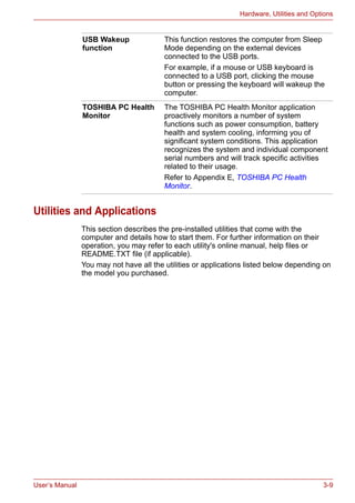 User’s Manual 3-9
Hardware, Utilities and Options
Utilities and Applications
This section describes the pre-installed utilities that come with the
computer and details how to start them. For further information on their
operation, you may refer to each utility's online manual, help files or
README.TXT file (if applicable).
You may not have all the utilities or applications listed below depending on
the model you purchased.
USB Wakeup
function
This function restores the computer from Sleep
Mode depending on the external devices
connected to the USB ports.
For example, if a mouse or USB keyboard is
connected to a USB port, clicking the mouse
button or pressing the keyboard will wakeup the
computer.
TOSHIBA PC Health
Monitor
The TOSHIBA PC Health Monitor application
proactively monitors a number of system
functions such as power consumption, battery
health and system cooling, informing you of
significant system conditions. This application
recognizes the system and individual component
serial numbers and will track specific activities
related to their usage.
Refer to Appendix E, TOSHIBA PC Health
Monitor.
 