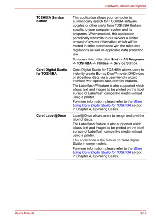 User’s Manual 3-12
Hardware, Utilities and Options
TOSHIBA Service
Station
This application allows your computer to
automatically search for TOSHIBA software
updates or other alerts from TOSHIBA that are
specific to your computer system and its
programs. When enabled, this application
periodically transmits to our servers a limited
amount of system information, which will be
treated in strict accordance with the rules and
regulations as well as applicable data protection
law.
To access this utility, click Start -> All Programs
-> TOSHIBA -> Utilities -> Service Station.
Corel Digital Studio
for TOSHIBA
Corel Digital Studio for TOSHIBA allows users to
instantly create Blu-ray Disc™ movie, DVD video
or slideshow discs via a user-friendly wizard
interface with specific task oriented features.
The Labelflash™ feature is also supported which
allows text and images to be printed on the label
surface of Labelflash compatible media without
using a printer.
For more information, please refer to the When
Using Corel Digital Studio for TOSHIBA section
in Chapter 4, Operating Basics.
Corel Label@Once Label@Once allows users to design and print the
label of discs.
The Labelflash feature is also supported which
allows text and images to be printed on the label
surface of Labelflash compatible media without
using a printer.
This application is the feature of Corel Digital
Studio in some models.
For more information, please refer to the When
Using Corel Digital Studio for TOSHIBA section
in Chapter 4, Operating Basics.
 